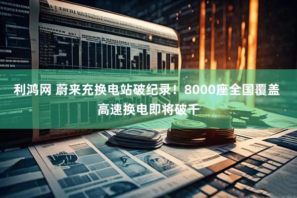 利鸿网 蔚来充换电站破纪录！8000座全国覆盖 高速换电即将破千