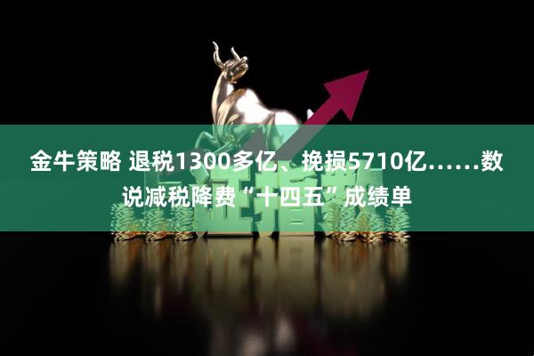 金牛策略 退税1300多亿、挽损5710亿……数说减税降费“十四五”成绩单