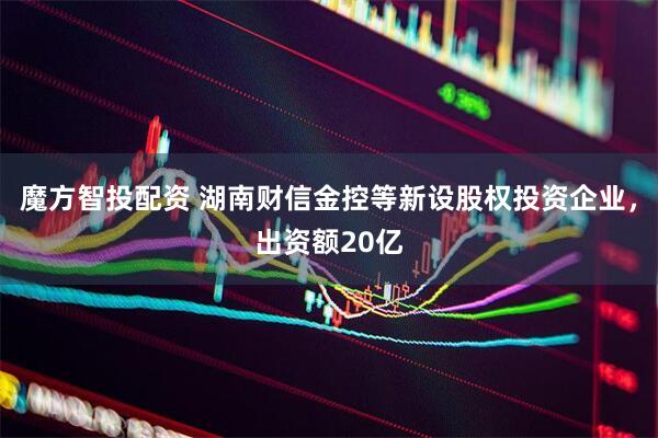 魔方智投配资 湖南财信金控等新设股权投资企业，出资额20亿