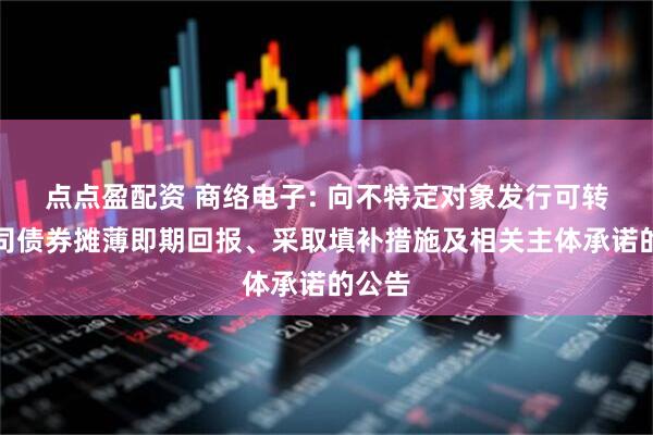 点点盈配资 商络电子: 向不特定对象发行可转换公司债券摊薄即期回报、采取填补措施及相关主体承诺的公告