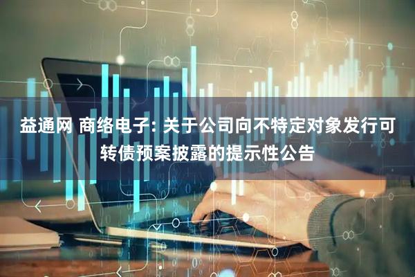 益通网 商络电子: 关于公司向不特定对象发行可转债预案披露的提示性公告