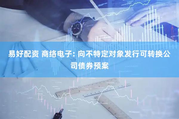 易好配资 商络电子: 向不特定对象发行可转换公司债券预案